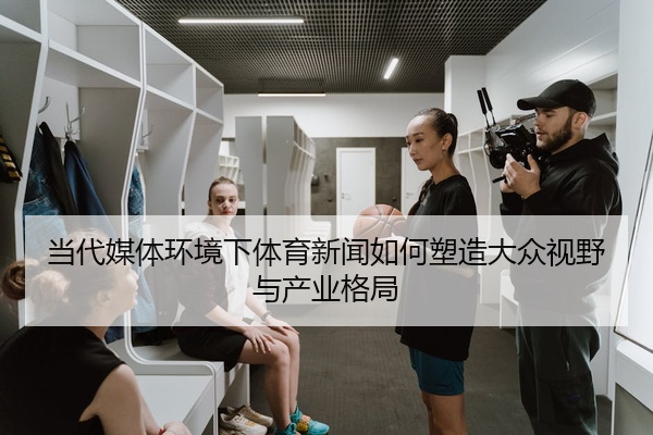 当代媒体环境下体育新闻如何塑造大众视野与产业格局