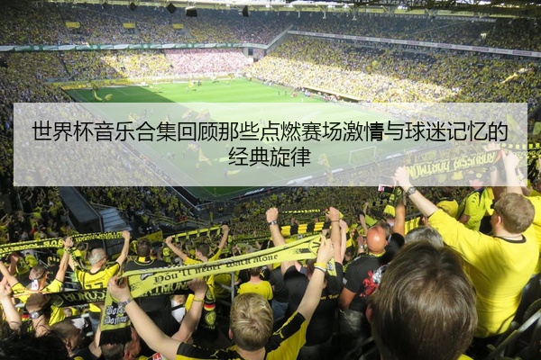 世界杯音乐合集回顾那些点燃赛场激情与球迷记忆的经典旋律