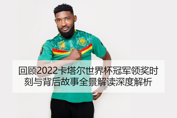 回顾2022卡塔尔世界杯冠军领奖时刻与背后故事全景解读深度解析