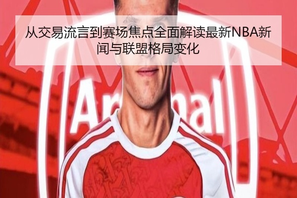 从交易流言到赛场焦点全面解读最新NBA新闻与联盟格局变化