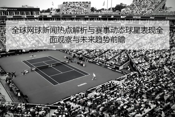全球网球新闻热点解析与赛事动态球星表现全面观察与未来趋势前瞻