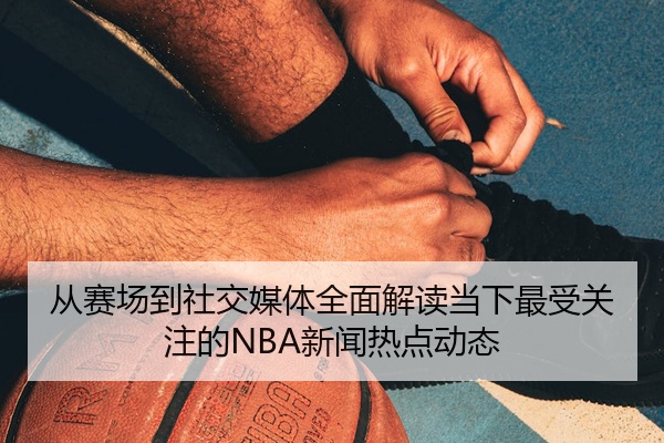 从赛场到社交媒体全面解读当下最受关注的NBA新闻热点动态