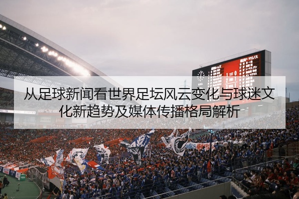 从足球新闻看世界足坛风云变化与球迷文化新趋势及媒体传播格局解析