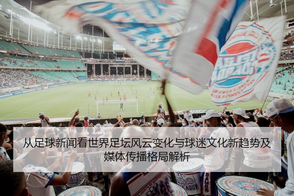 从足球新闻看世界足坛风云变化与球迷文化新趋势及媒体传播格局解析