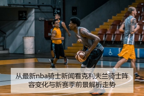 从最新nba骑士新闻看克利夫兰骑士阵容变化与新赛季前景解析走势