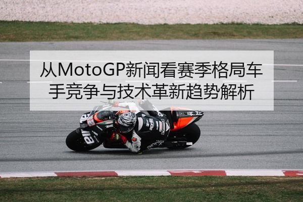 从MotoGP新闻看赛季格局车手竞争与技术革新趋势解析